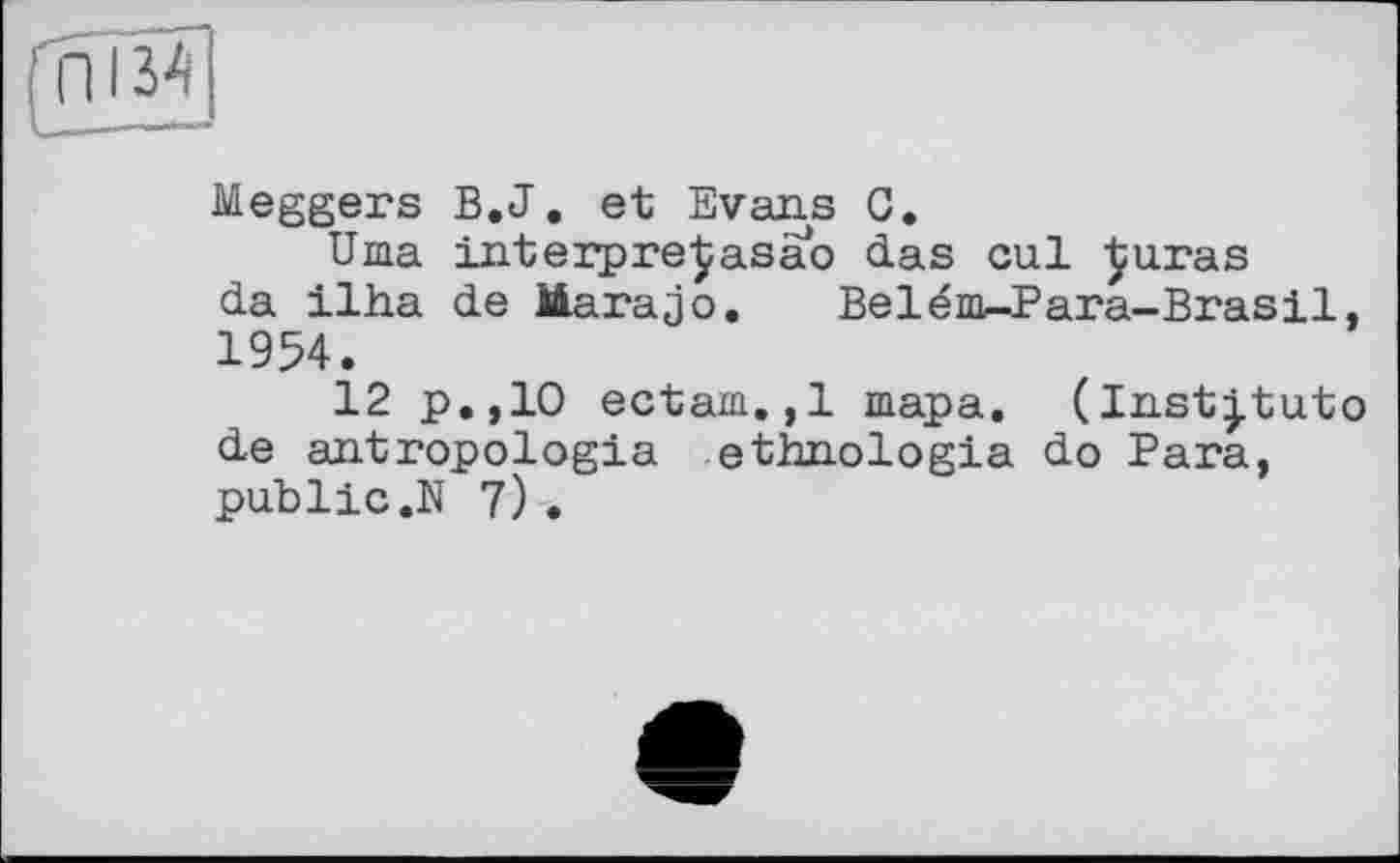 ﻿frW
Meggers B.J. et Evans G.
Uma interpreßasao das cul ^uras da ilha de Marajo. Belém^-Para-Brasil, 1954.
12 p.,10 ectam.,1 шара. (ln.stj.tuto de antropologia ethnologia do Para, public.N 7) .